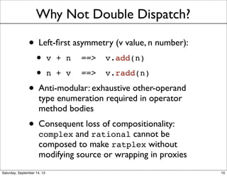 Why Not Double Dispatch?
• Left-ﬁrst asymmetry (v value, n number):
• v + n ==> v.add(n)
• n + v ==> v.radd(n)
• Anti-modular: exhaustive other-operand
type enumeration required in operator
method bodies
• Consequent loss of compositionality:
complex and rational cannot be
composed to make ratplex without
modifying source or wrapping in proxies
10
 