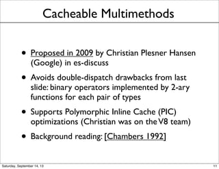 Cacheable Multimethods
• Proposed in 2009 by Christian Plesner Hansen
(Google) in es-discuss
• Avoids double-dispatch drawbacks from last
slide: binary operators implemented by 2-ary
functions for each pair of types
• Supports Polymorphic Inline Cache (PIC)
optimizations (Christian was on theV8 team)
• Background reading: [Chambers 1992]
11
 