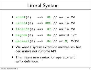 Literal Syntax
• int64(0) ==> 0L // as in C#
• uint64(0) ==> 0UL // as in C#
• float32(0) ==> 0f // as in C#
• bignum(0) ==> 0n // avoid i/I
• decimal(0) ==> 0m // or M, C/F#
• We want a syntax extension mechanism, but
declarative not runtime API
• This means new syntax for operator and
sufﬁx deﬁnition
14
 