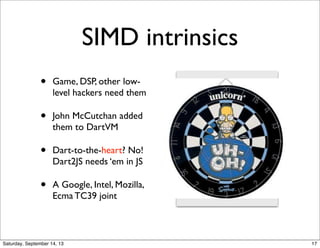 SIMD intrinsics
• Game, DSP, other low-
level hackers need them
• John McCutchan added
them to DartVM
• Dart-to-the-heart? No!
Dart2JS needs ‘em in JS
• A Google, Intel, Mozilla,
Ecma TC39 joint
17
 