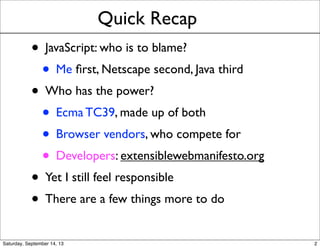 Quick Recap
• JavaScript: who is to blame?
• Me ﬁrst, Netscape second, Java third
• Who has the power?
• Ecma TC39, made up of both
• Browser vendors, who compete for
• Developers: extensiblewebmanifesto.org
• Yet I still feel responsible
• There are a few things more to do
2
 