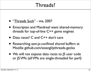 Threads?
• “Threads Suck” - me, 2007
• Emscripten and Mandreel want shared-memory
threads for top-of-line C++ game engines
• Data races? C and C++ don’t care
• Researching asm.js-conﬁned shared buffers at
Mozilla: github.com/sstangl/pthreads-gecko
• We will not expose data races to JS user code
or JSVMs (all competitive runtimes are single-
threaded for perf)
20
 