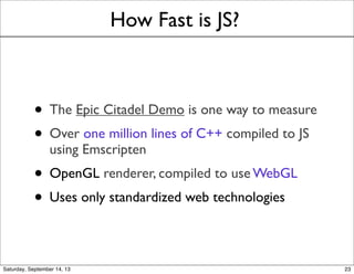 How Fast is JS?
• The Epic Citadel Demo is one way to measure
• Over one million lines of C++ compiled to JS
using Emscripten
• OpenGL renderer, compiled to use WebGL
• Uses only standardized web technologies
23
 