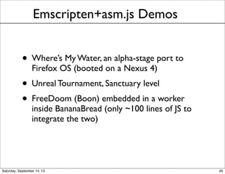 Emscripten+asm.js Demos
• Where’s My Water, an alpha-stage port to
Firefox OS (booted on a Nexus 4)
• Unreal Tournament, Sanctuary level
• FreeDoom (Boon) embedded in a worker
inside BananaBread (only ~100 lines of JS to
integrate the two)
26
 