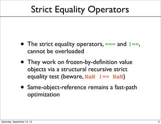 Strict Equality Operators
• The strict equality operators, === and !==,
cannot be overloaded
• They work on frozen-by-deﬁnition value
objects via a structural recursive strict
equality test (beware, NaN !== NaN)
• Same-object-reference remains a fast-path
optimization
9
 