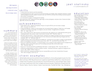 joel stolinsky
                I offer imagination,
                                                                                                                                                                                  e-mail: joelstolinsky@yahoo.com
        high energy and attention

                                         skills
            to detail with a strong
                                         • Creative direction/art direction and client presentation.
                                                                                                                                                                                   education
       focus on strategic creative.
                                         • Concept/development for both TV and print through ﬁnal production: ad campaigns, logos, typographic treatments, including
                                            identity packaging and assorted collateral: brochures, direct mail, POP/POS, and trade shows including corporate jet graphics.         TracyLocke/OMS Sponsored Seminars
                                                                                                                                                                                   Dallas, TX 1998 to 2005
                                         • Web interface consulting/design.
                                                                                                                                                                                   • Internet Advertising & Marketing
                                         • Promotional/event programs, including guerrilla marketing.                                                                              • HOW Design Conferences 99 & 02
                                                                                                                                                                                   • Industry Software Training Updates
                                         Other special areas of skill: Traditional hand skills, digital design, art direct photography, color/press checks. Directed and edited
                                                                                                                                                                                   • Presenting to Client – Class
                                         digital video, live action and animation.
                                                                                                                                                                                   North Orange County
                                                                                                                                                                                   Community College District
                                         achievements                                                                                                                              Fullerton, CA Summer 1997
                                                                                                                                                                                   • Interactive Multimedia, Certiﬁcate.
                                         • FORT WORTH ZOO – Reptiles and Amphibian’s Museum of Living Art (MOLA), print and outdoor campaign.
                                                                                                                                                                                   U.C.I. Extension Program
                                           2009 - Concussion, Fort Worth, TX                                                                                                       Irvine, CA Spring 1997
                                         • CINGULAR WIRELESS - Research and help redesign store merchandise footprint categories. Created new in-store signage                     • Web Site Design
                                                                                                                                                                                   • Designing for Web with Photoshop.
                                           and BACK TO SCHOOL ‘06 campaign. Icon designs for cell screen interface. Managed staff of six employees.
 summary                                   2005 – 06 - Integer, Dallas, TX                                                                                                         The Bookshop
                                                                                                                                                                                   Los Angeles, CA 1992 and 1995
       15 + years of passionate and      • IKEA - Acting Creative Director 20th Anniversary promotional event, logo, signage and, pre- holiday BIG BLUE BOX guerrilla              • Advertising Campaigns: Concept,
                                           marketing promotion. Also, oversaw creation of promotional microsites. 2005 - PowerPact, Dallas, TX
    comprehensive creative direction                                                                                                                                                 Strategy and Development.
  experience in advertising: general,    • MICHAEL’S ARTS & CRAFTS - Acting Creative Director, developed new strategies and design format which won the account.                   U.C.L.A. Extension Program
brand, promotional and business-to-                                                                                                                                                Los Angeles, CA 1982 - 1990
                                           Christmas/Holiday ad campaign and template layout for future national print and collateral advertising. Managed staff of four
                                                                                                                                                                                   • Motion Picture/Art and Sciences
  business markets. Received a BFA         employees. 2003 – 04 - TracyLocke, Dallas, TX
                                                                                                                                                                                   • Computer Graphics for Print and
   in advertising from the College for   • HASBRO, PEPSICO, FRITO FOOD SERVICES & STARBUCKS - Developed new brand platform strategies including logotypes,                           Electronic Transmission.
Creative Studies, Detroit, Michigan.       graphics and packaging for test products and focus group review. 2002 – 05 - LaunchPoint/TracyLocke, Dallas, TX                         College for Creative Studies
                                                                                                                                                                                   Detroit, MI 1978
                                         • PIZZA HUT, PERSONAL PAN PIZZA - Art Direction/design on the 12-week test market integrated themed campaign (for print
   Moved to Los Angeles, then later                                                                                                                                                • BFA in Advertising Design and
                                           advertising, outdoor, assorted POP, posters and T.V.) increasing overall sales 42% in the ﬁrst seven weeks.
 relocated to Dallas where for eight                                                                                                                                                 Graphic Illustration
                                           1998 - TracyLocke, Dallas, TX
  years at TracyLocke, directed and
                                         • PIZZA HUT, THE SICILIAN PIZZA and PERSONAL PAN PIZZA - Created logotypes 1998 - TracyLocke, Dallas, TX
  mentored teams on PIZZA HUT,
 AMERICAN AIRLINES, HARRAHS              • AMERICAN HONDA SERVICE and PARTS, EXPRESS CHANGE - Developed presentation, logotype and signage that won
ENTERTAINMENT and MICHAELS                 account. 1996 - IMPACT MEDIA, Orange, CA
      ARTS AND CRAFTS STORES.            • APPLE COMPUTER, Developed presentation that won corporate B2B account for client: Hamilton/Avnet Computer.
                                           1990 - Electro Ad Agency, Culver City, CA
       At Integer, developed in-store
                                                                                                                                                                                   current awards
  merchandising and signage design
                                         client examples                                                                                                                           2008 FORT WORTH ADDY AWARDS
 for CINGULAR WIRELESS account
                                                                                                                                                                                   • TELEVISION – Gold: Local.
   and conceptual projects for 7-11.
                                         AltaMedHealthcareServices /AmericanAirlines /AmericanHondaMotorCo. /AmericanRacing /AppleComputers/ArumHair
    At Proterra Advertising, provided                                                                                                                                              2007 FORT WORTH ADDY AWARDS
       expertise overseeing all client   & Skin Care Products / AT&T / Blizzard Entertainment / Capital One Cingular Wireless / Del Rey Nut Co. / Edison International /           • NEWSPAPER – GOLD: Campaign, Color.
    projects. While at Concussion in                                                                                                                                               • OUT-OF-HOME – SILVER: Site, Exterior.
                                         First Byte / Fisher-Price software / Frito Lay Food Services / Harrah’s Entertainment, Inc. Casino and Hotels / Hasbro / Heaven
      Fort Worth, earned numerous                                                                                                                                                  • TELEVISION – SILVER: Campaign.
                                         Scent Cookie / Hewlett Packard / IKEA / Intel / Los Angeles Latin Business Association / Mattel Games / Michaels Arts & Crafts /
           advertising awards for TV,                                                                                                                                              • OUT-OF-HOME – BRONZE: Outdoor.
                                         Motorola / PepsiCo / Pizza Hut / Starbucks / Subway / Suzuki Automotive / Taco Bell “Kid’s Meals” / Teac / Westinghouse.
                   print and outdoor.                                                                                                                                              • CONSUMER PUB – BRONZE:
                                                                                                                                                                                     Campaign, Four Color.
 