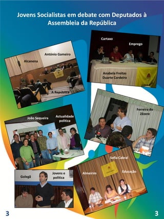 Jovens Socialistas em debate com Deputados à
               Assembleia da República

                                                   Cartaxo
                                                                       Emprego

                  António Gameiro
      Alcanena


                                                   Anabela Freitas
                                                   Duarte Cordeiro


                        A República



                                                                           Ferreira do
                                                                             Zêzere
        João Sequeira     Actualidade
                            política




                                                        Sofia Cabral



                        Jovens e        Almeirim                Educação
     Golegã              política




3                                                                                        3
                                                                                         4
 