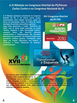 A JS Ribatejo no Congresso Distrital do PS/Fórum
           Carlos Cunha e no Congresso Nacional da JS

A JS Ribatejo participou activamente no Congresso       XIV Congresso Distrital
Distrital do PS e no Fórum Carlos Cunha,
apresentando cinco moções sectoriais sobre os                 do PS FDS
temas da participação cívica, da defesa da matriz
ideológica do partido e das políticas agrícolas.
Hugo Costa apresentou a moção “Socialismo em
2010”. José R. Noras expôs propostas na moção
“Melhor cidadania e Mais Participação Política”,
enquanto     Maria     Inês    Maurício      defendeu
energicamente a “Implementação dos Conselhos
Municipais da Juventude”. Rui Hipólito e Hugo Vieira
abordaram políticas agrárias, defendendo várias             Benavente
ideias nas moções “Agricultura com Política” e
“Potenciar o Sector Vitivinícola no Ribatejo”,
respectivamente.




    Em Julho de 2010, o Pavilhão do Complexo Desportivo Municipal do Casal Vistoso, em Lisboa,
    recebeu o XVII Congresso Nacional da JS.
    A JS Ribatejo marcou presença com uma vasta comitiva composta pelos seus delegados
    eleitos, delegados inerentes e acompanhantes dos vários pontos do distrito de Santarém.
    A estrutura da JS Distrital levou ainda 6 moções sectoriais a discussão, no Congresso Nacional
    que elegeu Pedro Delgado Alves como Secretário-Geral da Juventude Socialista, para os
    próximos dois anos de mandato.




4                                                                                                4
 