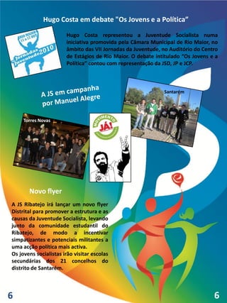 Hugo Costa em debate "Os Jovens e a Política”
                       Hugo Costa representou a Juventude Socialista numa
                       iniciativa promovida pela Câmara Municipal de Rio Maior, no
                       âmbito das VII Jornadas da Juventude, no Auditório do Centro
                       de Estágios de Rio Maior. O debate intitulado “Os Jovens e a
                       Política” contou com representação da JSD, JP e JCP.



                                                             Santarém




     Torres Novas




       Novo flyer
A JS Ribatejo irá lançar um novo flyer
Distrital para promover a estrutura e as
causas da Juventude Socialista, levando
junto da comunidade estudantil do
Ribatejo, de modo a incentivar
simpatizantes e potenciais militantes a
uma acção política mais activa.
Os jovens socialistas irão visitar escolas
secundárias dos 21 concelhos do
distrito de Santarém.



6                                                                                6
 