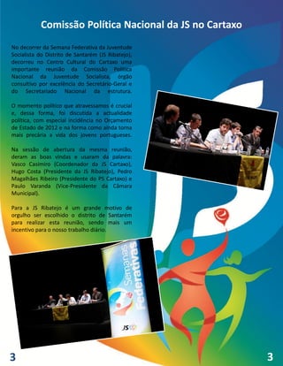 Comissão Política Nacional da JS no Cartaxo
No decorrer da Semana Federativa da Juventude
Socialista do Distrito de Santarém (JS Ribatejo),
decorreu no Centro Cultural do Cartaxo uma
importante reunião da Comissão Política
Nacional da Juventude Socialista, órgão
consultivo por excelência do Secretário-Geral e
do Secretariado Nacional da estrutura.

O momento político que atravessamos é crucial
e, dessa forma, foi discutida a actualidade
política, com especial incidência no Orçamento
de Estado de 2012 e na forma como ainda torna
mais precária a vida dos jovens portugueses.

Na sessão de abertura da mesma reunião,
deram as boas vindas e usaram da palavra:
Vasco Casimiro (Coordenador da JS Cartaxo),
Hugo Costa (Presidente da JS Ribatejo), Pedro
Magalhães Ribeiro (Presidente do PS Cartaxo) e
Paulo Varanda (Vice-Presidente da Câmara
Municipal).

Para a JS Ribatejo é um grande motivo de
orgulho ser escolhido o distrito de Santarém
para realizar esta reunião, sendo mais um
incentivo para o nosso trabalho diário.




3                                                        3
                                                         4
 