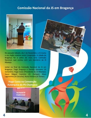 Comissão Nacional da JS em Bragança




No passado Sábado, dia 5 de Novembro, a JS reuniu
o seu órgão máximo entre Congressos. A cidade de
Bragança foi o palco de mais uma Comissão
Nacional, que contou com seis membros da JS
Ribatejo.

Jantar no final da Comissão Nacional da JS em
Bragança: Tiago Preguiça e Daniela Germano (JS
Santarém); Hugo Costa (Presidente da JS Ribatejo);
Vasco Miguel Casimiro (JS Cartaxo); Mara
Lagriminha (JS Coruche); Nuno Ferreira (JS Tomar).

     Hugo Costa na Convenção
    Autárquica do PS Chamusca




4                                                    4
 