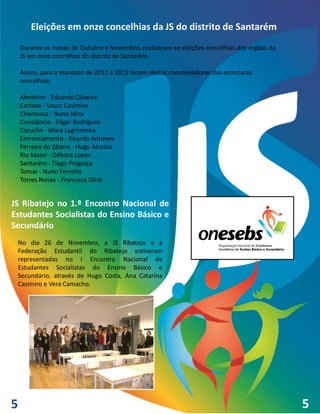 Eleições em onze concelhias da JS do distrito de Santarém
    Durante os meses de Outubro e Novembro, realizaram-se eleições concelhias dos órgãos da
    JS em onze concelhos do distrito de Santarém.

    Assim, para o mandato de 2011 a 2013 foram eleitos coordenadores das estruturas
    concelhias:

    Almeirim - Eduardo Oliveira
    Cartaxo - Vasco Casimiro
    Chamusca - Nuno Mira
    Constância - Edgar Rodrigues
    Coruche - Mara Lagriminha
    Entroncamento - Ricardo Antunes
    Ferreira do Zêzere - Hugo Alcobia
    Rio Maior - Débora Lopes
    Santarém - Tiago Preguiça
    Tomar - Nuno Ferreira
    Torres Novas - Francisco Dinis


JS Ribatejo no 1.º Encontro Nacional de
Estudantes Socialistas do Ensino Básico e
Secundário
 No dia 26 de Novembro, a JS Ribatejo e a
 Federação Estudantil do Ribatejo estiveram
 representadas no I Encontro Nacional de
 Estudantes Socialistas do Ensino Básico e
 Secundário, através de Hugo Costa, Ana Catarina
 Casimiro e Vera Camacho.




5                                                                                             5
 