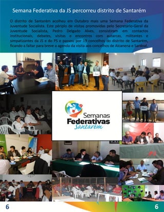 Semana Federativa da JS percorreu distrito de Santarém
    O distrito de Santarém acolheu em Outubro mais uma Semana Federativa da
    Juventude Socialista. Este périplo de visitas promovidas pelo Secretário-Geral da
    Juventude Socialista, Pedro Delgado Alves, consistiram em contactos
    institucionais, debates, visitas e encontros com autarcas, militantes e
    simpatizantes da JS e do PS e passou por 19 concelhos do distrito de Santarém,
    ficando a faltar para breve a agenda da visita aos concelhos de Alcanena e Sardoal.




6                                                                                         6
 