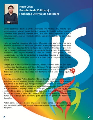 Hugo Costa
                   Presidente da JS Ribatejo
                   Federação Distrital de Santarém



Muito aconteceu desde a última publicação do Ribatejo 2.0, mesmo que
temporalmente poucos meses tenham passado. O cenário político mudou.
Estivemos num processo eleitoral duro, mas que muito dignificou a nossa
estrutura, mesmo que os resultados obtidos estejam bem longe do que todos
esperávamos.

Hoje, os desafios colocados são muito diferentes, mas aqui estaremos para
defender a juventude do distrito de Santarém. As eleições legislativas mostraram
uma Juventude Socialista forte no distrito de Santarém. Estivemos em todo lado
com o Partido Socialista do distrito, na campanha diária ao lado dos candidatos,
assumindo com responsabilidade o facto de termos uma grande e boa
representação na lista de candidatos a deputados. Fizemos a nossa própria
agenda, levando a mensagem a escolas e a locais que a campanha do PS não
cobria.

Sempre que o nosso auxílio foi solicitado, fomos a outros locais do país com
comitivas que dignificaram o distrito de Santarém. Foi assim em Setúbal, Leiria e
Lisboa. Por isso, gostava de agradecer publicamente a todos os militantes do
distrito que saíram à rua no passado mês de Maio e Junho. São o nosso orgulho
colectivo.

A derrota eleitoral do Partido Socialista não nos deve fazer esmorecer, mas sim ter
mais força para os próximos desafios. O governo PSD-CDS apresenta o programa
mais liberal e de direita que Portugal democrático assistiu. A escola pública, o
serviço nacional de saúde e a segurança social pública devem ser lutas dos jovens,
mas igualmente o emprego jovem e a habitação jovem. A luta por um estado
social forte não pode ser esquecido. Mais que nunca é necessário, num contexto
de crise económica e social. No contexto difícil em que vivemos, mais do que
nunca a JS Ribatejo será necessária para defender os jovens do distrito de
Santarém.

Podem contar com todo o nosso empenho e energia, agindo sempre em busca de
uma sociedade melhor e de um distrito com capacidade de responder aos anseios
dos jovens.




2                                                                                     2
 