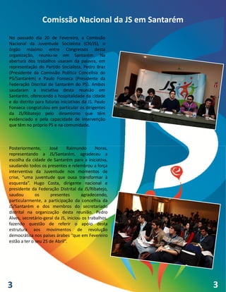 Comissão Nacional da JS em Santarém
No passado dia 20 de Fevereiro, a Comissão
Nacional da Juventude Socialista (CN/JS), o
órgão máximo entre Congressos desta
organização, reuniu-se em Santarém. Na
abertura dos trabalhos usaram da palavra, em
representação do Partido Socialista, Pedro Braz
(Presidente da Comissão Política Concelhia do
PS/Santarém) e Paulo Fonseca (Presidente da
Federação Distrital de Santarém do PS). Ambos
saudaram a iniciativa desta reunião em
Santarém, oferecendo a hospitalidade da cidade
e do distrito para futuras iniciativas da JS. Paulo
Fonseca congratulou em particular os dirigentes
da JS/Ribatejo pelo dinamismo que têm
evidenciado e pela capacidade de intervenção
que têm no próprio PS e na comunidade.



Posteriormente,      José     Raimundo        Noras,
representando a JS/Santarém, agradeceu a
escolha da cidade de Santarém para a iniciativa,
saudando todos os presentes e relembrou a força
interventiva da Juventude nos momentos de
crise, “uma juventude que ousa transformar à
esquerda”. Hugo Costa, dirigente nacional e
presidente da Federação Distrital da JS/Ribatejo,
saudou        os      presentes       agradecendo,
particularmente, a participação da concelhia da
JS/Santarém e dos membros do secretariado
distrital na organização desta reunião. Pedro
Alves, secretário-geral da JS, iniciou os trabalhos,
fazendo questão de referir o apoio desta
estrutura aos movimentos de revolução
democrática nos países árabes “que em Fevereiro
estão a ter o seu 25 de Abril”.




3                                                      3
                                                       4
 