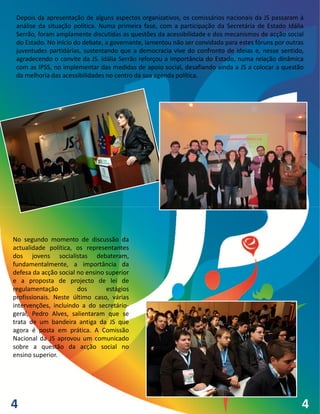 Depois da apresentação de alguns aspectos organizativos, os comissários nacionais da JS passaram à
 análise da situação política. Numa primeira fase, com a participação da Secretária de Estado Idália
 Serrão, foram amplamente discutidas as questões da acessibilidade e dos mecanismos de acção social
 do Estado. No início do debate, a governante, lamentou não ser convidada para estes fóruns por outras
 juventudes partidárias, sustentando que a democracia vive do confronto de ideias e, nesse sentido,
 agradecendo o convite da JS. Idália Serrão reforçou a importância do Estado, numa relação dinâmica
 com as IPSS, no implementar das medidas de apoio social, desafiando ainda a JS a colocar a questão
 da melhoria das acessibilidades no centro da sua agenda política.




No segundo momento de discussão da
actualidade política, os representantes
dos jovens socialistas debateram,
fundamentalmente, a importância da
defesa da acção social no ensino superior
e a proposta de projecto de lei de
regulamentação         dos       estágios
profissionais. Neste último caso, várias
intervenções, incluindo a do secretário-
geral, Pedro Alves, salientaram que se
trata de um bandeira antiga da JS que
agora é posta em prática. A Comissão
Nacional da JS aprovou um comunicado
sobre a questão da acção social no
ensino superior.




4                                                                                                    4
 