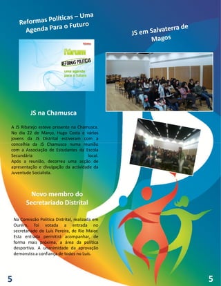 JS na Chamusca
A JS Ribatejo esteve presente na Chamusca.
No dia 22 de Março, Hugo Costa e vários
jovens da JS Distrital estiveram com a
concelhia da JS Chamusca numa reunião
com a Associação de Estudantes da Escola
Secundária                            local.
Após a reunião, decorreu uma acção de
apresentação e divulgação da actividade da
Juventude Socialista.



            Novo membro do
          Secretariado Distrital

    Na Comissão Politica Distrital, realizada em
    Ourém, foi votada a entrada no
    secretariado do Luís Pereira, de Rio Maior.
    Esta entrada permitirá acompanhar, de
    forma mais próxima, a área da política
    desportiva. A unanimidade da aprovação
    demonstra a confiança de todos no Luís.




5                                                  5
 