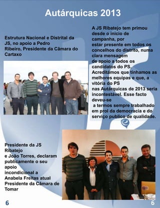 Autárquicas 2013
Estrutura Nacional e Distrital da
JS, no apoio a Pedro
Ribeiro, Presidente da Câmara do
Cartaxo

A JS Ribatejo tem primou
desde o inicio de
campanha, por
estar presente em todos os
concelhos do distrito, numa
clara mensagem
de apoio a todos os
candidatos do PS.
Acreditámos que tínhamos as
melhores equipas e que, a
vitória do PS
nas Autárquicas de 2013 seria
incontestável. Esse facto
deveu-se
a termos sempre trabalhado
em prol da democracia e do
serviço publico de qualidade.

Presidente da JS
Ribatejo
e João Torres, declaram
publicamente o seu
apoio
incondicional a
Anabela Freitas atual
Presidente da Câmara de
Tomar

6

6

 