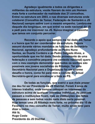 Agradeço igualmente a todos os dirigentes e
militantes da estrutura, vocês fizeram de mim um Homem
mais forte e conhecedor da realidade dos 21 concelhos.
Entrei na estrutura em 2003, e nas diversas estruturas onde
colaborei (Concelhia de Tomar, Federação de Santarém e JS
Nacional) sempre estive com o mesmo empenho. Lembro-me
daquele dia longínquo, em que entrei na sede nacional da JS
e pedi para me inscrever na JS. Nunca imaginei o caminho
que íamos em conjunto percorrer.
Recordo o apoio que sempre me foi dado em Tomar
e a honra que foi ser coordenador da estrutura. Depois
assumi durante vários mandatos as funções de Secretário
Nacional, agradeço profundamente ao Pedro Nuno
Santos, ao Duarte Cordeiro e ao Pedro Delgado Alves, a
oportunidade que me foi dada. Sendo proveniente de uma
federação e concelhia pequena (no contexto nacional) quero
com o meu exemplo demonstrar que todos os sonhos são
possíveis aos jovens socialistas do Ribatejo. Ter sido
Secretário Nacional para a Organização foi um enorme
desafio e honra, como foi para mim o convite do actual
Secretário-geral para encabeçar a lista ao PS.
De todas as funções, que exerci a que mais prazer
me deu foi ser Presidente da JS Distrital. Foram 4 anos de
intenso trabalho, onde sempre coloquei os interesses da
estrutura acima de qualquer interesse individual. As pessoas
passam a instituições ficam, mas as instituições são feitas
de pessoas e sem todos vocês nada disto seria possível.
Hoje temos uma JS Ribatejo mais forte, no próximo dia 15 de
Fevereiro no meu concelho de Tomar, muito ainda terei para
dizer a todos.
Até lá,
Hugo Costa
Presidente da JS Distrital

 