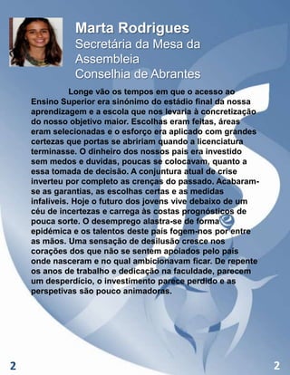 Marta Rodrigues
Secretária da Mesa da
Assembleia
Conselhia de Abrantes
Longe vão os tempos em que o acesso ao
Ensino Superior era sinónimo do estádio final da nossa
aprendizagem e a escola que nos levaria à concretização
do nosso objetivo maior. Escolhas eram feitas, áreas
eram selecionadas e o esforço era aplicado com grandes
certezas que portas se abririam quando a licenciatura
terminasse. O dinheiro dos nossos pais era investido
sem medos e duvidas, poucas se colocavam, quanto a
essa tomada de decisão. A conjuntura atual de crise
inverteu por completo as crenças do passado. Acabaramse as garantias, as escolhas certas e as medidas
infalíveis. Hoje o futuro dos jovens vive debaixo de um
céu de incertezas e carrega às costas prognósticos de
pouca sorte. O desemprego alastra-se de forma
epidémica e os talentos deste país fogem-nos por entre
as mãos. Uma sensação de desilusão cresce nos
corações dos que não se sentem apoiados pelo país
onde nasceram e no qual ambicionavam ficar. De repente
os anos de trabalho e dedicação na faculdade, parecem
um desperdício, o investimento parece perdido e as
perspetivas são pouco animadoras.

2

2

 