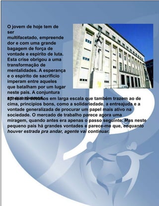 O jovem de hoje tem de
ser
multifacetado, empreende
dor e com uma grande
bagagem de força de
vontade e espirito de luta.
Esta crise obrigou a uma
transformação de
mentalidades. A esperança
e o espirito de sacrifício
imperam entre aqueles
que batalham por um lugar
neste país. A conjuntura
em que vivemos, em larga escala que também trazem ao de
apresenta desafios
cima, princípios bons, como a solidariedade, a entreajuda e a
vontade generalizada de procurar um papel mais ativo na
sociedade. O mercado de trabalho parece agora uma
miragem, quando antes era apenas o passo seguinte. Mas neste
pequeno país há grandes vontades e parece-me que, enquanto
houver estrada pra andar, agente vai continuar.

 