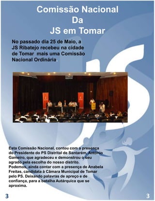 Comissão Nacional
Da
JS em Tomar
No passado dia 25 de Maio, a
JS Ribatejo recebeu na cidade
de Tomar mais uma Comissão
Nacional Ordinária.

Esta Comissão Nacional, contou com a presença
do Presidente do PS Distrital de Santarém, António
Gameiro, que agradeceu e demonstrou o seu
agrado pela escolha do nosso distrito.
Podemos, ainda contar com a presença de Anabela
Freitas, candidata à Câmara Municipal de Tomar
pelo PS. Deixando palavras de apreço e de
confiança, para a batalha Autárquica que se
aproxima.

3

3

 