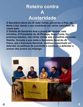 Roteiro contra
A
Austeridade
O Secretário-Geral da JS João Torres, percorreu o País, de
Norte a Sul, dando o seu contributo em vários concelhos do
nosso país.
O Distrito de Santarém teve o prazer de receber, esta
iniciativa. O Presidente da JS Ribatejo, Hugo Costa, foi
. presença assídua, nas várias visitas aos concelhos do nosso
Distrito. Durante a sua visita o Secretário Geral da JS
frisou, que a Estrutura Nacional, continua empenhada em
defender as políticas de juventude e continuar a defender o
acesso dos jovens ao emprego.

4

4

 