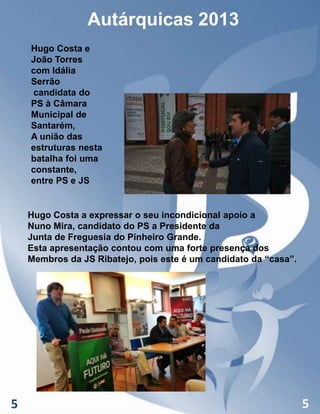 Autárquicas 2013
Hugo Costa e
João Torres
com Idália
Serrão
candidata do
PS à Câmara
Municipal de
Santarém,
A união das
estruturas nesta
batalha foi uma
constante,
entre PS e JS

Hugo Costa a expressar o seu incondicional apoio a
Nuno Mira, candidato do PS a Presidente da
Junta de Freguesia do Pinheiro Grande.
Esta apresentação contou com uma forte presença dos
Membros da JS Ribatejo, pois este é um candidato da “casa”.

5

5

 