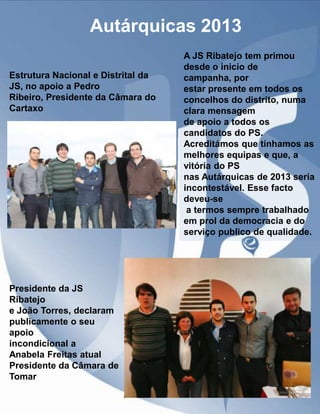 Autárquicas 2013
Estrutura Nacional e Distrital da
JS, no apoio a Pedro
Ribeiro, Presidente da Câmara do
Cartaxo

Presidente da JS
Ribatejo
e João Torres, declaram
publicamente o seu
apoio
incondicional a
Anabela Freitas atual
Presidente da Câmara de
Tomar

A JS Ribatejo tem primou
desde o inicio de
campanha, por
estar presente em todos os
concelhos do distrito, numa
clara mensagem
de apoio a todos os
candidatos do PS.
Acreditámos que tínhamos as
melhores equipas e que, a
vitória do PS
nas Autárquicas de 2013 seria
incontestável. Esse facto
deveu-se
a termos sempre trabalhado
em prol da democracia e do
serviço publico de qualidade.

 