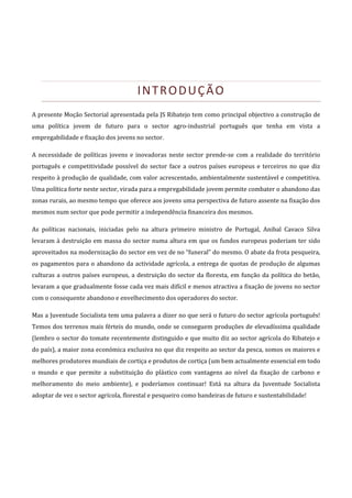 


                                           INTRODUÇÃO 
A presente Moção Sectorial apresentada pela JS Ribatejo tem como principal objectivo a construção de 
uma  política  jovem  de  futuro  para  o  sector  agro‐industrial  português  que  tenha  em  vista  a 
empregabilidade e fixação dos jovens no sector. 

A  necessidade  de  políticas  jovens  e  inovadoras  neste  sector  prende‐se  com  a  realidade  do  território 
português  e  competitividade  possível  do  sector  face  a  outros  países  europeus  e  terceiros  no  que  diz 
respeito à produção de qualidade, com valor acrescentado, ambientalmente sustentável e competitiva. 
Uma política forte neste sector, virada para a empregabilidade jovem permite combater o abandono das 
zonas rurais, ao mesmo tempo que oferece aos jovens uma perspectiva de futuro assente na fixação dos 
mesmos num sector que pode permitir a independência financeira dos mesmos. 

As  políticas  nacionais,  iniciadas  pelo  na  altura  primeiro  ministro  de  Portugal,  Anibal  Cavaco  Silva 
levaram  à  destruição  em  massa  do  sector  numa  altura  em  que  os  fundos  europeus  poderiam  ter  sido 
aproveitados na modernização do sector em vez de no “funeral” do mesmo. O abate da frota pesqueira, 
os  pagamentos  para  o  abandono  da  actividade  agrícola,  a  entrega  de  quotas  de  produção  de  algumas 
culturas  a  outros  países  europeus,  a  destruição  do  sector  da  floresta,  em  função  da  política  do  betão, 
levaram a que gradualmente fosse cada vez mais difícil e menos atractiva a fixação de jovens no sector 
com o consequente abandono e envelhecimento dos operadores do sector. 

Mas a Juventude Socialista tem uma palavra a dizer no que será o futuro do sector agrícola português! 
Temos dos terrenos mais férteis do mundo, onde se conseguem produções de elevadíssima qualidade 
(lembro o sector do tomate recentemente distinguido e que muito diz ao sector agrícola do Ribatejo e 
do país), a maior zona económica exclusiva no que diz respeito ao sector da pesca, somos os maiores e 
melhores produtores mundiais de cortiça e produtos de cortiça (um bem actualmente essencial em todo 
o  mundo  e  que  permite  a  substituição  do  plástico  com  vantagens  ao  nível  da  fixação  de  carbono  e 
melhoramento  do  meio  ambiente),  e  poderíamos  continuar!  Está  na  altura  da  Juventude  Socialista 
adoptar de vez o sector agrícola, florestal e pesqueiro como bandeiras de futuro e sustentabilidade! 
 