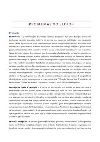  

                            PROBLEMAS DO SECTOR 

Produção 
Fitofármacos  ­  A  uniformização  dos  limites  máximos  de  resíduos  nas  União  Europeia  trouxe  aos 
produtores  nacionais  uma  clara  melhoria  no  que  era  uma  nuvem  de  indefinição  e  que  claramente 
alguns  países  “aproveitavam”  para  o  melhoramento  da  sua  competitividade  embora  à  custa  do  meio 
ambiente e da qualidade dos produtos, no entanto, a mesma trouxe consigo problemas que os nossos 
governantes ainda não foram capazes de resolver ou não se encontram sensibilizados para os mesmos. 
Apesar do limite máximo de resíduos de uma determinada substância activa ser igual por exemplo em 
Portugal  e  Espanha,  o  mesmo  produto  pode  estar  homologado  para  utilização  em  Espanha  e  não  ser 
permitido em Portugal. É urgente a adopção de uma política Europeia de homologação de fitofármacos 
que venha combater a tendência da industria em apenas realizar essa mesma homologação em países 
de maior superfície agrícola. Esta homologação europeia permitiria, entre outras vantagens, o aumento 
da  competitividade  das  explorações  portuguesas  sem  nenhum  prejuízo  para  qualquer  outro  país 
europeu. Permitiria também a realização de algumas culturas actualmente inviáveis do ponto de vista 
sanitário  em  Portugal  apenas  pela  falta  de  produtos  homologados  para  as  mesmas.  É  um  problema 
identificado  do  sector,  nomeadamente  e  entre  outros  pela  Federação  Nacional  das  Organizações  de 
Produtores de Frutas e Hortícolas, e cuja resposta não passa senão de boa vontade política. 

Investigação  ligada  à  produção  –  O  sector  da  investigação  tem  sofrido,  ao  longo  dos  anos  e 
especialmente com este  governo, cortes de financiamento que põem em causa o seu funcionamento e 
permitem a fuga de “cérebros” para países que apostam no seu desenvolvimento e competitividade que 
isso traz para o sector produtivo. Não só no sector agrícola, mas em todos, a investigação é um factor 
predominante  na  inovação  e  competitividade  de  um  sector.  Mas  não  basta  investir  na  investigação,  é 
necessário que a informação e resultados práticos cheguem a quem deles retirará benefícios positivos 
para a economia do país. As Universidades, e principalmente os Politécnicos têm um papel fundamental 
na investigação e os mesmos têm de obrigatoriamente estar ligados ao sector de deles beneficiará e cuja 
ligação permitiria também uma maior ligação laboral e com consequente aumento da empregabilidade 
jovem nas agro‐industrias. 

Eficiência  Energética  –  O  anterior  governo  Socialista  foi  pioneiro  e  reconhecido  na  Europa  pela  sua 
aposta  na  eficiência  energética,  criação  e  apoio  à  criação  de  plataformas  de  micro  e  co‐geração,  com 
benefícios  óbvios  a  médio  e  longo  prazo  especialmente  no  sector  agro‐industrial.  A  energia  é  um  dos 
 