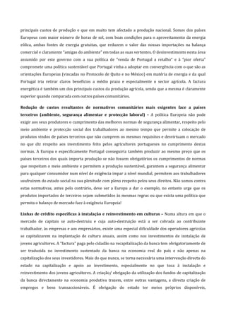 principais  custos  de  produção  e  que  em  muito  tem  afectado  a  produção  nacional.  Somos  dos  países 
Europeus  com  maior  número  de  horas  de  sol,  com  boas  condições  para  o  aproveitamento  da  energia 
eólica,  ambas  fontes  de  energia  gratuitas,  que  reduzem  o  valor  das  nossas  importações  na  balança 
comercial e claramente “amigas do ambiente” em todas as suas vertentes. O desinvestimento nesta área 
assumido  por  este  governo  com  a  sua  política  de  “venda  de  Portugal  a  retalho”  e  à  “pior  oferta” 
compromete uma política sustentável que Portugal vinha a adoptar em convergência com o que são as 
orientações Europeias (vincadas no Protocolo de Quito e no México) em matéria de energia e da qual 
Portugal  iria  retirar  claros  benefícios  a  médio  prazo  e  especialmente  o  sector  agrícola.  A  factura 
energética é também um dos principais custos da produção agrícola, sendo que a mesma é claramente 
superior quando comparada com outros países comunitários. 

Redução  de  custos  resultantes  de  normativos  comunitários  mais  exigentes  face  a  países 
terceiros  (ambiente,  segurança  alimentar  e  protecção  laboral)  –  A  política  Europeia  não  pode 
exigir aos seus produtores o cumprimento das melhores normas de segurança alimentar, respeito pelo 
meio  ambiente  e  protecção  social  dos  trabalhadores  ao  mesmo  tempo  que  permite  a  colocação  de 
produtos vindos de países terceiros que não cumprem os mesmos requisitos e desvirtuam o mercado 
no  que  diz  respeito  aos  investimento  feito  pelos  agricultores  portugueses  no  cumprimento  destas 
normas.  A  Europa  e  especificamente  Portugal  conseguiria  também  produzir  ao  mesmo  preço  que  os 
países  terceiros  dos  quais  importa  produção  se  não  fossem  obrigatórios  os  cumprimentos  de  normas 
que  respeitam  o  meio  ambiente  e  permitem  a  produção  sustentável,  garantem  a  segurança  alimentar 
para qualquer consumidor num nível de exigência impar a nível mundial, permitem aos trabalhadores 
usufruírem do estado social na sua plenitude com pleno respeito pelos seus direitos. Não somos contra 
estas  normativas,  antes  pelo  contrário,  deve  ser  a  Europa  a  dar  o  exemplo,  no  entanto  urge  que  os 
produtos importados de terceiros sejam submetidos às mesmas regras ou que exista uma política que 
permita o balanço de mercado face à exigência Europeia! 

Linhas de crédito específicas à instalação e reinvestimento em culturas – Numa altura em que o 
mercado  de  capitais  se  auto‐destruiu  e  cuja  auto‐destruição  está  a  ser  cobrada  ao  contribuinte 
trabalhador, às empresas e aos empresários, existe uma especial dificuldade dos operadores agrícolas 
se  capitalizarem  na  implantação  de  cultura  anuais,  assim  como  nos  investimentos  de  instalação  de 
jovens agricultores. A “factura” paga pelo cidadão na recapitalização da banca tem obrigatoriamente de 
ser  traduzida  no  investimento  sustentado  da  banca  na  economia  real  do  país  e  não  apenas  na 
capitalização dos seus investidores. Mais do que nunca, se torna necessária uma intervenção directa do 
estado  na  capitalização  e  apoio  ao  investimento,  especialmente  no  que  toca  à  instalação  e 
reinvestimento dos jovens agricultores. A criação/ obrigação da utilização dos fundos de capitalização 
da  banca  directamente  na  economia  produtiva  trazem,  entre  outras  vantagens,  a  directa  criação  de 
empregos  e  bens  transaccionáveis.  É  obrigação  do  estado  ter  meios  próprios  disponíveis, 
 