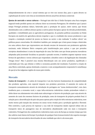 independentemente  da  crise  e  actual  sistema  que  se  vive  nos  nossos  dias,  para  o  apoio  directo  na 
capitalização do sector com vista ao investimento directo anual fora da banca comercial. 

Quotas  de  mercado  e  novas  culturas  –  Portugal  tem  tido  face  à  União  Europeia  uma  fraca  margem 
negocial tendo perdido quotas em culturas chave na economia Portuguesa. De relembrar que à pouco 
tempo  Portugal  produzia  tabaco,  beterraba  para  a  produção  de  açúcar,  entre  outros,  que  foram 
abandonados com a cedência dessas quotas a outros países Europeus apesar da elevada produtividade, 
qualidade  e  rentabilidade  para  os  agricultores  portugueses.  As  posições  políticas  assumidas  na  União 
Europeia em matéria de agricultura devem respeitar o que é a realidade dos nossos produtores e que 
respeite  a  instalação  rentável  de  jovens  no  futuro  no  sector  e  não  realizada  “à  melhor  oferta”  em 
políticas pouco concertadas. De relembrar também, por exemplo que à bem pouco tempo a beterraba 
era  uma  cultura  chave  que  representava  um  elevado  encaixe  de  tesouraria  nos  produtores  agrícolas 
nacionais,  onde  tínhamos  fileira  composta  pela  transformação  para  açúcar,  e  que  por  pressões 
europeias abandonámos à custa da importação de cana. Em linha com que foram posturas inovadoras 
adoptadas pela Juventude Socialista no passado e passado recente, é também urgente repensar novas 
formas de agricultura e novas culturas que respondam a desafios como o da legalização das chamadas 
“drogas  leves”.  Não  é  possível  essa  mesma  liberalização  sem  um  sector  produtivo,  equilibrado  e 
controlado  por  trás,  que  elimine  o  tráfico  e  economia  paralela  daí  resultante.  É  possível  a  criação  de 
uma fileira controlada, apenas destinada a maiores e com acompanhamento responsável à semelhança 
do que já se faz nalgumas regiões do nosso país vizinho. 



Mercado 
Custos  de  transporte  –  A  cadeia  de  transportes  é  um  dos  factores  fundamentais  de  competitividade 
dos  produtos  agrícolas,  com  especial  impacto  nos  produtos  perecíveis.  O  aumento  de  custos  de 
transporte  nomeadamente  através  da  introdução  de  portagens  em  “zonas  desfavorecidas”,  com  clara 
tendência  para  a  economia  rural,  e  cujas  infra‐estruturas  rodoviárias  criadas  pretendiam  reduzir  o 
efeito desse seu afastamento veio ainda mais subcarregar os factores de produção, quer seja através do 
aumento  do  custo  dos  mesmos  factores  de  produção,  como  do  transporte  do  próprio produto  final.  A 
solução para a desertificação do país não passa apenas pela criação de infra‐estruturas rodoviárias, nem 
muito  menos  pela  taxação  das  mesmas  em  zonas  rurais  viradas  para  a  produção  agrícola  e  florestal. 
Pelo  contrário,  o  país  precisa  de  repensar  a  sua  rede  de  transportes  dando  especial  enfase  não  ao 
transporte  único  de  passageiros  mas  de  mercadoria  abandonando  cada  vez  mais  o  transporte 
rodoviário. Portugal tem dos combustíveis rodoviários mais caros da Europa ao mesmo tempo que tem 
dos salários mais baixos da Europa! A produção de qualquer bem transaccionável não suporta encargos 
de transporte da mercadoria desvirtuados de uma realidade que não é a do nosso país. 
 