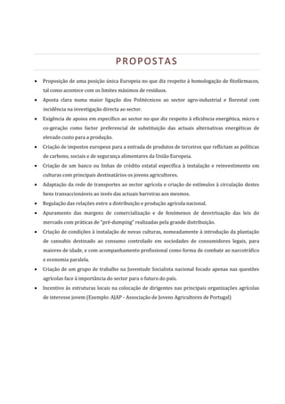  



                                           PROPOSTAS 
       Proposição de uma posição única Europeia no que diz respeito à homologação de fitofármacos, 
        tal como acontece com os limites máximos de resíduos. 
       Aposta  clara  numa  maior  ligação  dos  Politécnicos  ao  sector  agro‐industrial  e  florestal  com 
        incidência na investigação directa ao sector. 
       Exigência de apoios em específico ao sector no que diz respeito à eficiência energética, micro e 
        co‐geração  como  factor  preferencial  de  substituição  das  actuais  alternativas  energéticas  de 
        elevado custo para a produção.  
       Criação de impostos europeus para a entrada de produtos de terceiros que reflictam as políticas 
        de carbono, sociais e de segurança alimentares da União Europeia. 
       Criação  de  um  banco  ou  linhas  de  crédito  estatal  específica  à  instalação  e  reinvestimento  em 
        culturas com principais destinatários os jovens agricultores. 
       Adaptação da rede de transportes ao sector agrícola e criação de estímulos à circulação destes 
        bens transaccionáveis ao invés das actuais barreiras aos mesmos. 
       Regulação das relações entre a distribuição e produção agrícola nacional. 
       Apuramento  das  margens  de  comercialização  e  de  fenómenos  de  desvirtuação  das  leis  do 
        mercado com práticas de “pré‐dumping” realizadas pela grande distribuição. 
       Criação de condições à instalação de novas culturas, nomeadamente à introdução da plantação 
        de  cannabis  destinado  ao  consumo  controlado  em  sociedades  de  consumidores  legais,  para 
        maiores de idade, e com acompanhamento profissional como forma de combate ao narcotráfico 
        e economia paralela. 
       Criação de um grupo de trabalho na Juventude Socialista nacional focado apenas nas questões 
        agrícolas face à importância do sector para o futuro do país. 
       Incentivo  às  estruturas locais na colocação de dirigentes nas principais organizações  agrícolas 
        de interesse jovem (Exemplo: AJAP ‐ Associação de Jovens Agricultores de Portugal) 

 
 