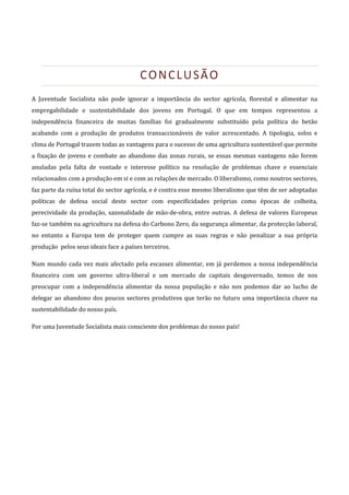  



                                          CONCLUSÃO 
A  Juventude  Socialista  não  pode  ignorar  a  importância  do  sector  agrícola,  florestal  e  alimentar  na 
empregabilidade  e  sustentabilidade  dos  jovens  em  Portugal.  O  que  em  tempos  representou  a 
independência  financeira  de  muitas  famílias  foi  gradualmente  substituído  pela  política  do  betão 
acabando  com  a  produção  de  produtos  transaccionáveis  de  valor  acrescentado.  A  tipologia,  solos  e 
clima de Portugal trazem todas as vantagens para o sucesso de uma agricultura sustentável que permite 
a  fixação  de  jovens  e  combate  ao  abandono  das  zonas  rurais,  se  essas  mesmas  vantagens  não  forem 
anuladas  pela  falta  de  vontade  e  interesse  político  na  resolução  de  problemas  chave  e  essenciais 
relacionados com a produção em si e com as relações de mercado. O liberalismo, como noutros sectores, 
faz parte da ruína total do sector agrícola, e é contra esse mesmo liberalismo que têm de ser adoptadas 
políticas  de  defesa  social  deste  sector  com  especificidades  próprias  como  épocas  de  colheita, 
perecividade  da  produção,  sazonalidade  de  mão‐de‐obra,  entre  outras.  A  defesa  de  valores  Europeus 
faz‐se também na agricultura na defesa do Carbono Zero, da segurança alimentar, da protecção laboral, 
no  entanto  a  Europa  tem  de  proteger  quem  cumpre  as  suas  regras  e  não  penalizar  a  sua  própria 
produção  pelos seus ideais face a países terceiros. 

Num  mundo  cada  vez  mais  afectado  pela  escassez  alimentar,  em  já  perdemos  a  nossa  independência 
financeira  com  um  governo  ultra‐liberal  e  um  mercado  de  capitais  desgovernado,  temos  de  nos 
preocupar  com  a  independência  alimentar  da  nossa  população  e  não  nos  podemos  dar  ao  lucho  de 
delegar  ao  abandono  dos  poucos  sectores  produtivos  que  terão  no  futuro  uma  importância  chave  na 
sustentabilidade do nosso país.  

Por uma Juventude Socialista mais consciente dos problemas do nosso país! 

 

 

 

 

 

 

 
 