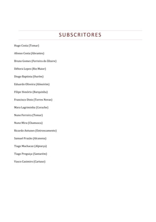  




                                    SUBSCRITORES 
Hugo Costa (Tomar) 

Afonso Costa (Abrantes) 

Bruno Gomes (Ferreira do Zêzere) 

Débora Lopes (Rio Maior) 

Diogo Baptista (Ourém) 

Eduardo Oliveira (Almeirim) 

Filipe Honório (Barquinha) 

Francisco Dinis (Torres Novas) 

Mara Lagriminha (Coruche) 

Nuno Ferreira (Tomar) 

Nuno Mira (Chamusca) 

Ricardo Antunes (Entroncamento) 

Samuel Frazão (Alcanena) 

Tiago Machacaz (Alpiarça) 

Tiago Preguiça (Santarém) 

Vasco Casimiro (Cartaxo)  

 
 