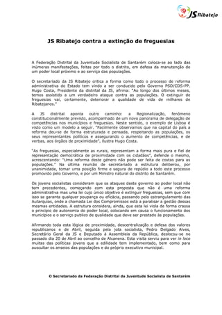 JS Ribatejo contra a extinção de freguesias


A Federação Distrital da Juventude Socialista de Santarém coloca-se ao lado das
inúmeras manifestações, feitas por todo o distrito, em defesa da manutenção de
um poder local próximo e ao serviço das populações.

O secretariado da JS Ribatejo critica a forma como todo o processo de reforma
administrativa do Estado tem vindo a ser conduzido pelo Governo PSD/CDS-PP.
Hugo Costa, Presidente da distrital da JS, afirma: “Ao longo dos últimos meses,
temos assistido a um verdadeiro ataque contra as populações. O extinguir de
freguesias vai, certamente, deteriorar a qualidade de vida de milhares de
Ribatejanos.”

A    JS   distrital aponta    outro   caminho:    a   Regionalização, fenómeno
constitucionalmente previsto, acompanhado de um novo panorama de delegação de
competências nos municípios e freguesias. Neste sentido, o exemplo de Lisboa é
visto como um modelo a seguir. “Facilmente observamos que na capital do país a
reforma deu-se de forma estruturada e pensada, respeitando as populações, os
seus representantes políticos e assegurando o aumento de competências, e de
verbas, aos órgãos de proximidade”, ilustra Hugo Costa.

“As freguesias, especialmente as rurais, representam a forma mais pura e fiel de
representação democrática de proximidade com os cidadãos”, defende o mesmo,
acrescentando: “Uma reforma deste género não pode ser feita de costas para as
populações.” Na última reunião de secretariado a estrutura deliberou, por
unanimidade, tomar uma posição firme e segura de repúdio a todo este processo
promovido pelo Governo, e por um Ministro natural do distrito de Santarém.

Os jovens socialistas consideram que os ataques deste governo ao poder local não
tem precedentes, começando com esta proposta que não é uma reforma
administrativa mas uma lei cujo único objetivo é extinguir freguesias, sem que com
isso se garanta qualquer poupança ou eficácia, passando pelo estrangulamento das
Autarquias, onde a chamada Lei dos Compromissos está a paralisar a gestão dessas
mesmas entidades. A estrutura considera, ainda, que esta lei viola de forma crassa
o principio de autonomia do poder local, colocando em causa o funcionamento dos
municípios e o serviço publico de qualidade que deve ser prestado às populações.

Afirmando toda esta lógica de proximidade, descentralização e defesa dos valores
republicanos e de Abril, seguida pela jota socialista, Pedro Delgado Alves,
Secretário Geral da JS e Deputado à Assembleia da República, deslocou-se no
passado dia 20 de Abril ao concelho de Alcanena. Esta visita serviu para ver in loco
muitas das políticas jovens que a edilidade tem implementado, bem como para
auscultar os anseios das populações e do próprio executivo municipal.




         O Secretariado da Federação Distrital da Juventude Socialista de Santarém
 