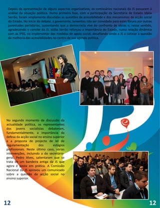 Depois da apresentação de alguns aspectos organizativos, os comissários nacionais da JS passaram à
 análise da situação política. Numa primeira fase, com a participação da Secretária de Estado Idália
 Serrão, foram amplamente discutidas as questões da acessibilidade e dos mecanismos de acção social
 do Estado. No início do debate, a governante, lamentou não ser convidada para estes fóruns por outras
 juventudes partidárias, sustentando que a democracia vive do confronto de ideias e, nesse sentido,
 agradecendo o convite da JS. Idália Serrão reforçou a importância do Estado, numa relação dinâmica
 com as IPSS, no implementar das medidas de apoio social, desafiando ainda a JS a colocar a questão
 da melhoria das acessibilidades no centro da sua agenda política.




No segundo momento de discussão da
actualidade política, os representantes
dos jovens socialistas debateram,
fundamentalmente, a importância da
defesa da acção social no ensino superior
e a proposta de projecto de lei de
regulamentação         dos       estágios
profissionais. Neste último caso, várias
intervenções, incluindo a do secretário-
geral, Pedro Alves, salientaram que se
trata de um bandeira antiga da JS que
agora é posta em prática. A Comissão
Nacional da JS aprovou um comunicado
sobre a questão da acção social no
ensino superior.




12                                                                                                  12
 