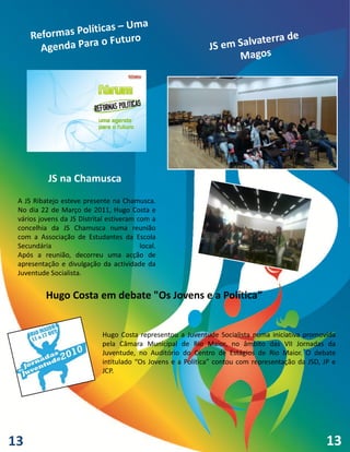 JS na Chamusca
 A JS Ribatejo esteve presente na Chamusca.
 No dia 22 de Março de 2011, Hugo Costa e
 vários jovens da JS Distrital estiveram com a
 concelhia da JS Chamusca numa reunião
 com a Associação de Estudantes da Escola
 Secundária                               local.
 Após a reunião, decorreu uma acção de
 apresentação e divulgação da actividade da
 Juventude Socialista.


          Hugo Costa em debate "Os Jovens e a Política”


                             Hugo Costa representou a Juventude Socialista numa iniciativa promovida
                             pela Câmara Municipal de Rio Maior, no âmbito das VII Jornadas da
                             Juventude, no Auditório do Centro de Estágios de Rio Maior. O debate
                             intitulado “Os Jovens e a Política” contou com representação da JSD, JP e
                             JCP.




13                                                                                                 13
 