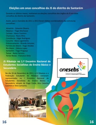 Eleições em onze concelhias da JS do distrito de Santarém
  Durante os últimos meses, realizaram-se eleições concelhias dos órgãos da JS em doze
  concelhos do distrito de Santarém.

  Assim, para o mandato de 2011 a 2013 foram eleitos coordenadores das estruturas
  concelhias:

  Almeirim - Eduardo Oliveira
  Alpiarça – Tiago Machacaz
  Cartaxo - Vasco Casimiro
  Chamusca - Nuno Mira
  Constância - Edgar Rodrigues
  Coruche - Mara Lagriminha
  Entroncamento - Ricardo Antunes
  Ferreira do Zêzere - Hugo Alcobia
  Rio Maior - Débora Lopes
  Santarém - Tiago Preguiça
  Tomar - Nuno Ferreira
  Torres Novas - Francisco Dinis

JS Ribatejo no 1.º Encontro Nacional de
Estudantes Socialistas do Ensino Básico e
Secundário
 No dia 26 de Novembro de 2011, a JS Ribatejo e a
 Federação Estudantil do Ribatejo estiveram
 representadas no I Encontro Nacional de
 Estudantes Socialistas do Ensino Básico e
 Secundário, através de Hugo Costa, Ana Catarina
 Casimiro e Vera Camacho.




16                                                                                       16
 