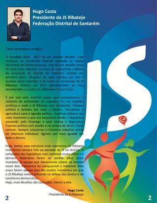 Hugo Costa
                   Presidente da JS Ribatejo
                   Federação Distrital de Santarém



Caros camaradas e amigos,

O mandato 2010 - 2012 foi um enorme desafio. Tudo
começou na Convenção Distrital realizada na cidade
ferroviária do Entroncamento. Este foi um desafio antes
de tudo mais colectivo, na ânsia de colocarmos a defesa
da juventude do distrito de Santarém sempre em
primeiro plano. Ninguém faz nada sozinho, por isso o
sucesso deste mandato é de todos os camaradas da JS
Ribatejo, fazendo um forte agradecimento ao meu
secretariado e a todos os militantes em particular.

É por isso com enorme prazer que apresentamos o
relatório de actividades do mandato. Foi um trabalho
profícuo e onde a JS Ribatejo saiu fortalecida. Fizemos
política e debates por todo o distrito. Trouxemos a
agricultura para a agenda política. Ousámos debater em
cada momento o que era necessário desde a República,
passando pelo Emprego e pela Justiça e Segurança.
Fizemos política com paixão e na certeza de servir o bem
comum. Sempre colocámos o interesse colectivo acima
do interesse individual. Agimos por mais igualde em
todo o distrito.

Hoje, temos uma estrutura mais expressiva no Ribatejo
mas fomos sempre fiéis ao passado da JS no distrito. A
campanha das legislativas num contexto muito difícil e a
Semana Federativa foram os pontos altos deste
mandato. A equipa que diariamente esteve na estrada
neste dois momentos foi inesquecível e imbatível. Mas
esses foram apenas dois dos muitos momentos em que
a JS Ribatejo esteve presente na defesa dos jovens e do
socialismo democrático.
Hoje, mais desafios são colocados. Vamos a eles.

                                            Hugo Costa
                               Presidente da JS Ribatejo
2                                                          2
 