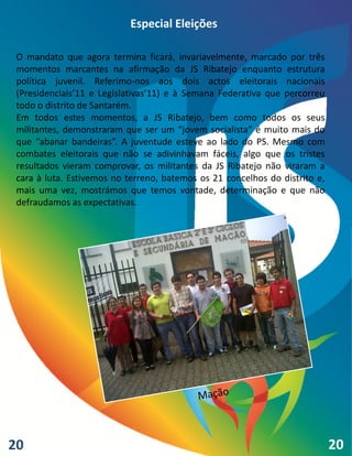 Especial Eleições

 O mandato que agora termina ficará, invariavelmente, marcado por três
 momentos marcantes na afirmação da JS Ribatejo enquanto estrutura
 política juvenil. Referimo-nos aos dois actos eleitorais nacionais
 (Presidenciais’11 e Legislativas’11) e à Semana Federativa que percorreu
 todo o distrito de Santarém.
 Em todos estes momentos, a JS Ribatejo, bem como todos os seus
 militantes, demonstraram que ser um “jovem socialista” é muito mais do
 que “abanar bandeiras”. A juventude esteve ao lado do PS. Mesmo com
 combates eleitorais que não se adivinhavam fáceis, algo que os tristes
 resultados vieram comprovar, os militantes da JS Ribatejo não viraram a
 cara à luta. Estivemos no terreno, batemos os 21 concelhos do distrito e,
 mais uma vez, mostrámos que temos vontade, determinação e que não
 defraudamos as expectativas.




20                                                                           20
 