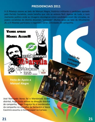 PRESIDENCIAIS 2011
 A JS Ribatejo esteve ao lado de Manuel Alegre, histórico militante e candidato apoiado
 pelo Partido Socialista, nesta batalha que não se antevia fácil. Apesar de tudo, e num
 momento político onde as clivagens ideológicas entre candidatos eram tão vincadas, os
 jovens socialistas do distrito disseram “presente”. Muitas vezes ao lado do Movimento
 JÁ, a JS Ribatejo participou e organizou várias actividades de campanha.




       Festa de Apoio a
       Manuel Alegre



José Raimundo Noras foi o Mandatário Jovem
distrital, Hugo Costa esteve na direcção distrital
de campanha, Tiago Preguiça foi o coordenador
da campanha no concelho de Santarém e Vasco
Casimiro assumiu o mesmo papel no Cartaxo.



21                                                                                   21
 