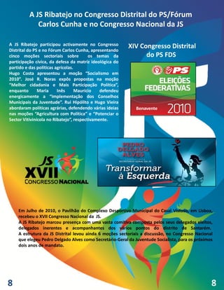 A JS Ribatejo no Congresso Distrital do PS/Fórum
             Carlos Cunha e no Congresso Nacional da JS

A JS Ribatejo participou activamente no Congresso        XIV Congresso Distrital
Distrital do PS e no Fórum Carlos Cunha, apresentando
cinco moções sectoriais sobre            os temas da           do PS FDS
participação cívica, da defesa da matriz ideológica do
partido e das políticas agrícolas.
Hugo Costa apresentou a moção “Socialismo em
2010”. José R. Noras expôs propostas na moção
“Melhor cidadania e Mais Participação Política”,
enquanto       Maria     Inês      Maurício   defendeu
energicamente a “Implementação dos Conselhos
Municipais da Juventude”. Rui Hipólito e Hugo Vieira
abordaram políticas agrárias, defendendo várias ideias      Benavente
nas moções “Agricultura com Política” e “Potenciar o
Sector Vitivinícola no Ribatejo”, respectivamente.




    Em Julho de 2010, o Pavilhão do Complexo Desportivo Municipal do Casal Vistoso, em Lisboa,
    recebeu o XVII Congresso Nacional da JS.
    A JS Ribatejo marcou presença com uma vasta comitiva composta pelos seus delegados eleitos,
    delegados inerentes e acompanhantes dos vários pontos do distrito de Santarém.
    A estrutura da JS Distrital levou ainda 6 moções sectoriais a discussão, no Congresso Nacional
    que elegeu Pedro Delgado Alves como Secretário-Geral da Juventude Socialista, para os próximos
    dois anos de mandato.




8                                                                                                8
 