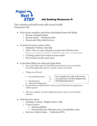 Job Seeking Resources II-

This workshop will build on the skills learned in JSRI.
Participants will

   • Find resume templates and advice (Including Homework Help)
        o Resume writing handout
        o Resume Books - Nonfiction 650’s
        o Homework Help Adult Services

   •   Learn how to post resumes online
          o Symbaloo Webmix video link
          o eHow- How to copy and paste a resume into Monster.com
             http://www.ehow.com/how_2030938_copy-paste-resume.html
          o Creating a plain text version of your resume
          o Post resumes on job search sites

   • Learn about filling out online job applications
         o Have your resume open in a Word document that you can cut and paste
           from if the application asks for a resume or parts of a resume.

         o Things you will need:

            •   Personal Information                For a complete list, refer to the Resume
                                                    and Application Checklist handout from
            •  Work History                         Job Seeking Resources I
            •  Education background
         o Pay attention to required fields, if these are left blank then the application
           will be rejected.

         o After you complete an online application, print a copy to save for future
           reference.

   • Find interview advice
        o Symbaloo webmix “Helpful Advice” link
        o Career Centers:
               Alabama Joblink
               National Job sites (Monster.com, CareerBuilder.com)
        o Interview Advice Books - Nonfiction 650’s
 