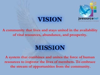 A community that lives and stays united in the availability
     of vital resources, abundance, and prosperity.




  A system that combines and unites the force of human
 resources to improve the lives of members. To embrace
     the stream of opportunities from the community.
 