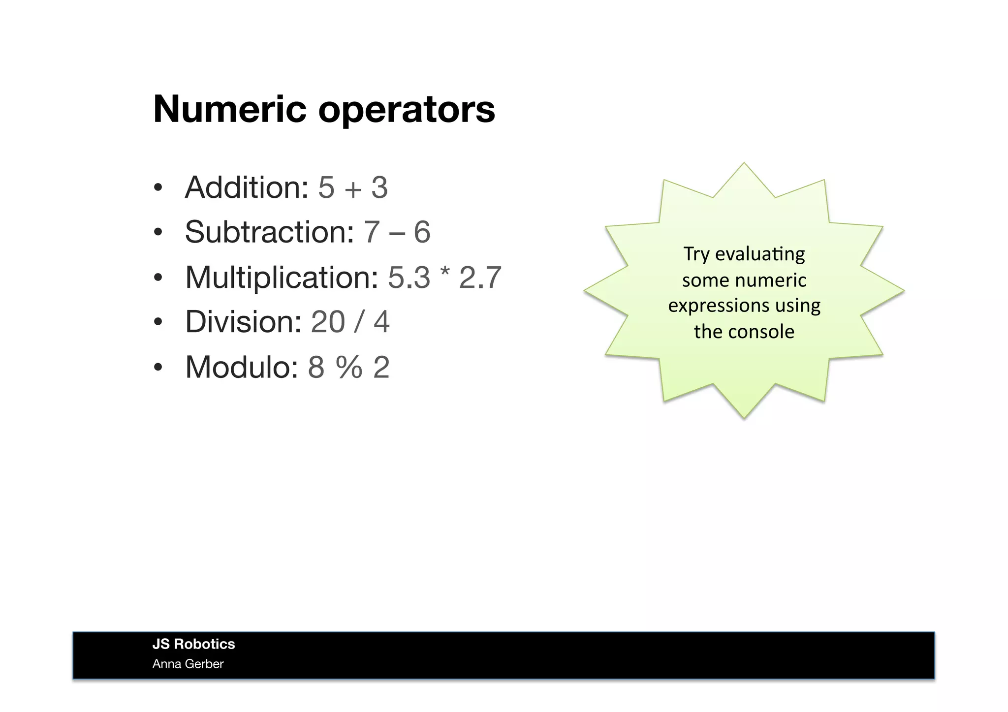Numeric operators
•  Addition: 5 + 3
•  Subtraction: 7 – 6
•  Multiplication: 5.3 * 2.7
•  Division: 20 / 4
•  Modulo: 8 % 2
Try	
  evalua&ng	
  
some	
  numeric	
  
expressions	
  using	
  
the	
  console	
  
Anna Gerber
JS Robotics
 