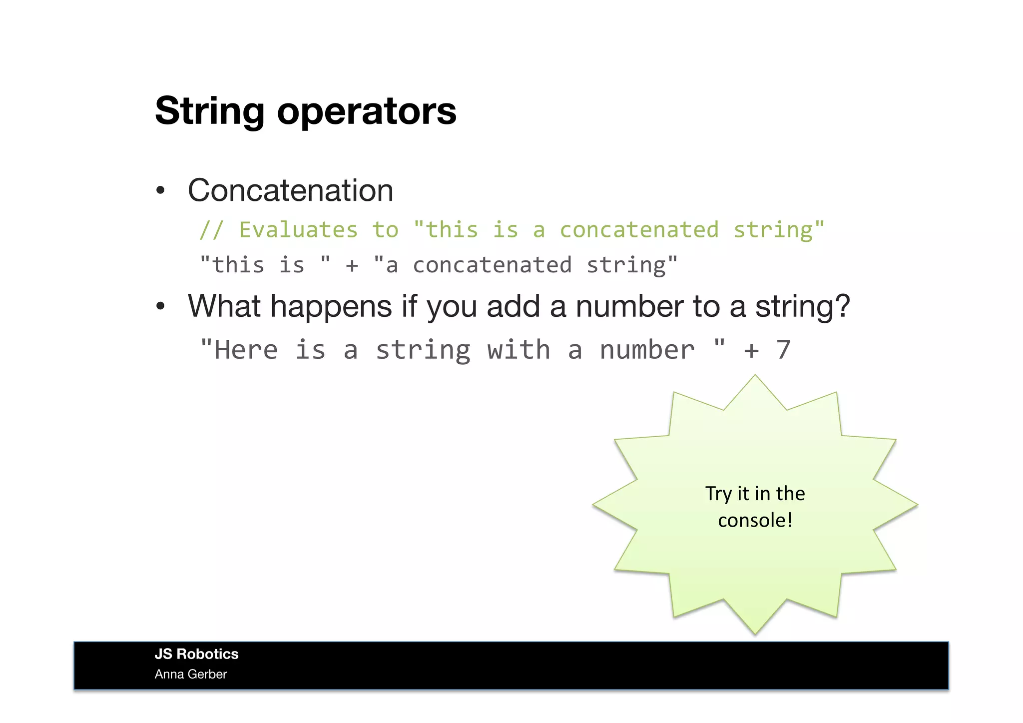 String operators
•  Concatenation
//	
  Evaluates	
  to	
  "this	
  is	
  a	
  concatenated	
  string"	
  
"this	
  is	
  "	
  +	
  "a	
  concatenated	
  string"
•  What happens if you add a number to a string?
"Here	
  is	
  a	
  string	
  with	
  a	
  number	
  "	
  +	
  7	
  
Try	
  it	
  in	
  the	
  
console!	
  
Anna Gerber
JS Robotics
 