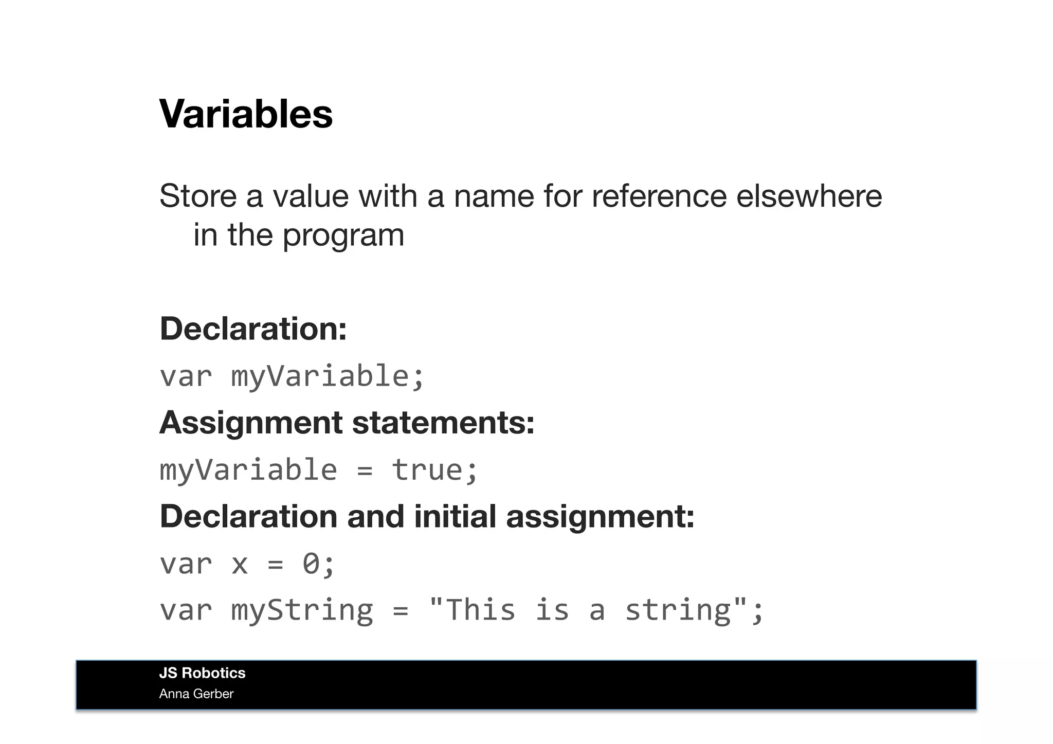 Variables
Store a value with a name for reference elsewhere
in the program
Declaration:
var	
  myVariable;
Assignment statements:
myVariable	
  =	
  true;	
  
Declaration and initial assignment:
var	
  x	
  =	
  0;	
  
var	
  myString	
  =	
  "This	
  is	
  a	
  string";	
  
Anna Gerber
JS Robotics
 