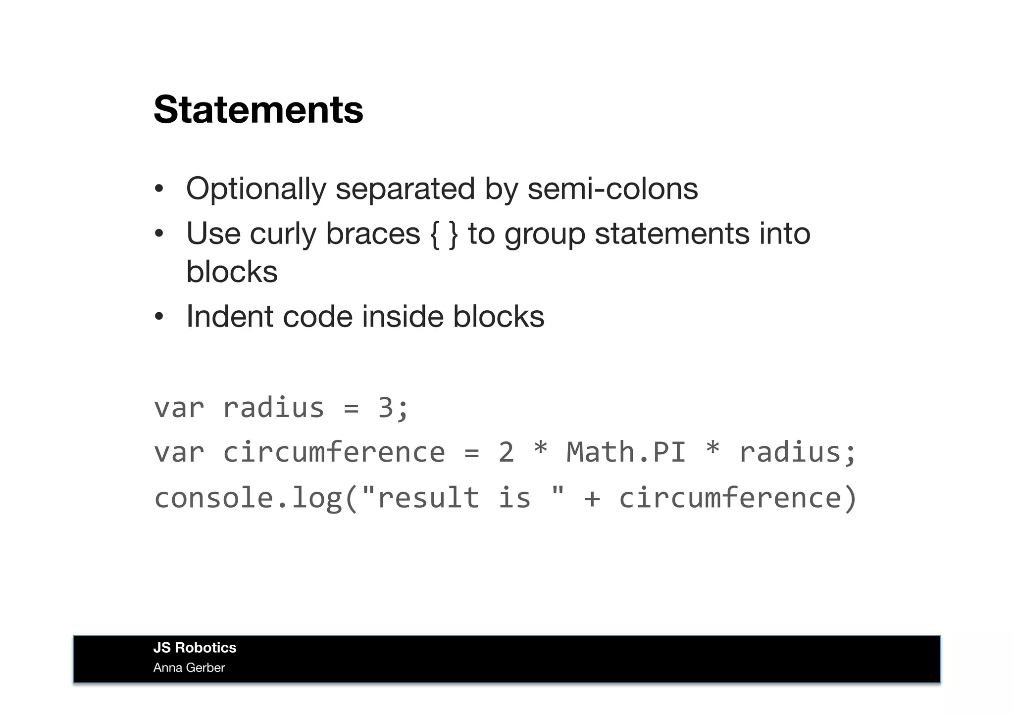 Statements
•  Optionally separated by semi-colons
•  Use curly braces { } to group statements into
blocks
•  Indent code inside blocks
var	
  radius	
  =	
  3;	
  
var	
  circumference	
  =	
  2	
  *	
  Math.PI	
  *	
  radius;	
  
console.log("result	
  is	
  "	
  +	
  circumference)	
  
Anna Gerber
JS Robotics
 